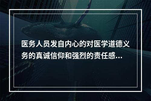 医务人员发自内心的对医学道德义务的真诚信仰和强烈的责任感，是