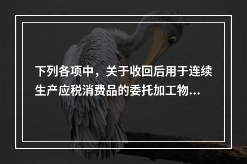 下列各项中，关于收回后用于连续生产应税消费品的委托加工物资