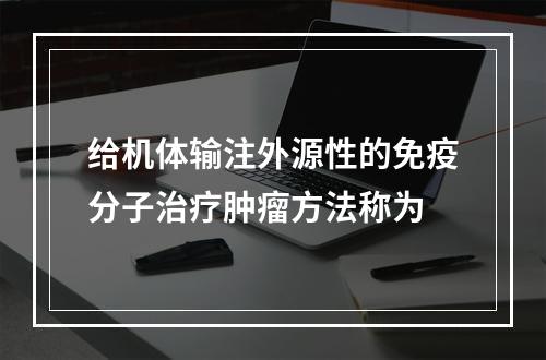 给机体输注外源性的免疫分子治疗肿瘤方法称为