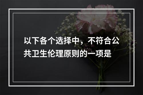 以下各个选择中，不符合公共卫生伦理原则的一项是