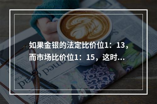 如果金银的法定比价位1：13，而市场比价位1：15，这时充斥