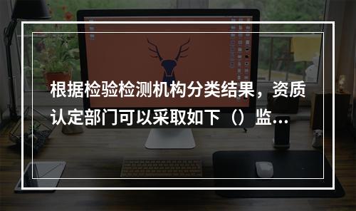 根据检验检测机构分类结果，资质认定部门可以采取如下（）监管措