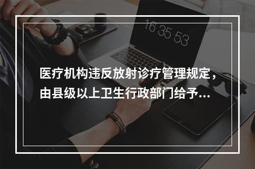 医疗机构违反放射诊疗管理规定，由县级以上卫生行政部门给予警告