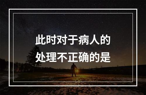 此时对于病人的处理不正确的是