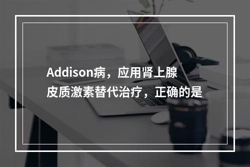 Addison病，应用肾上腺皮质激素替代治疗，正确的是