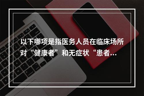 以下哪项是指医务人员在临床场所对“健康者”和无症状“患者”的