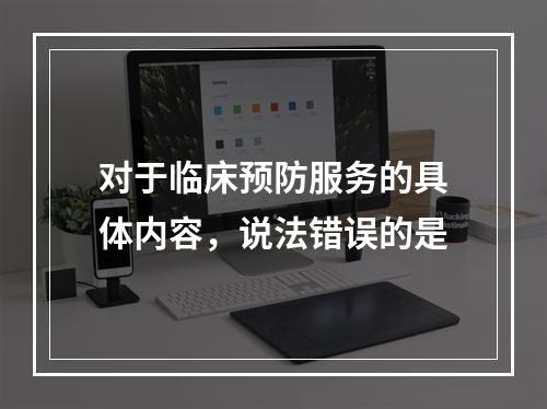 对于临床预防服务的具体内容，说法错误的是