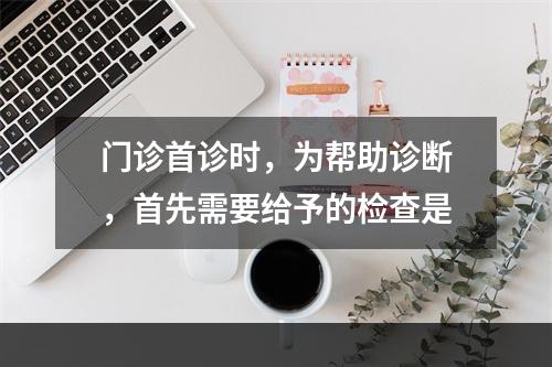 门诊首诊时，为帮助诊断，首先需要给予的检查是