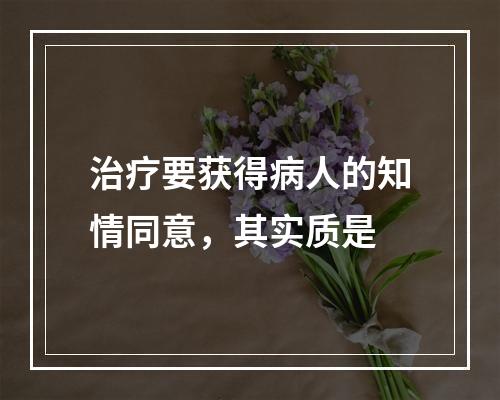 治疗要获得病人的知情同意，其实质是