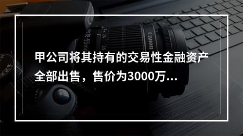 甲公司将其持有的交易性金融资产全部出售，售价为3000万元；