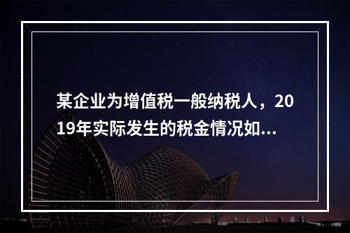 某企业为增值税一般纳税人，2019年实际发生的税金情况如下：