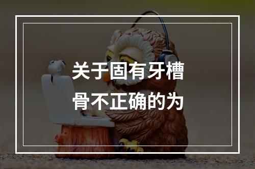 关于固有牙槽骨不正确的为