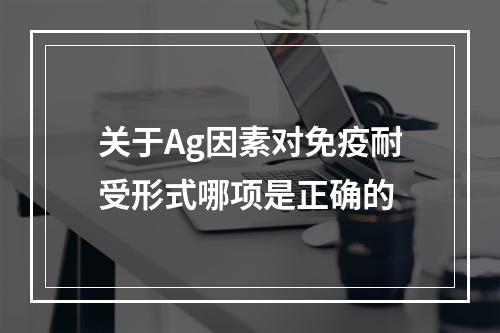 关于Ag因素对免疫耐受形式哪项是正确的