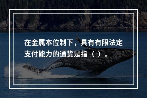 在金属本位制下，具有有限法定支付能力的通货是指（  ）。