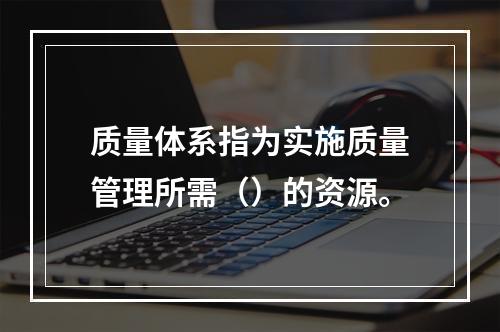 质量体系指为实施质量管理所需（）的资源。