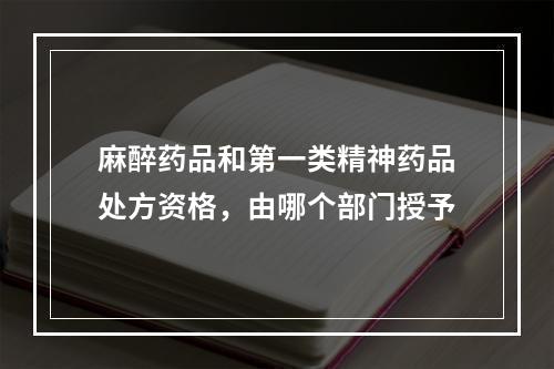 麻醉药品和第一类精神药品处方资格，由哪个部门授予