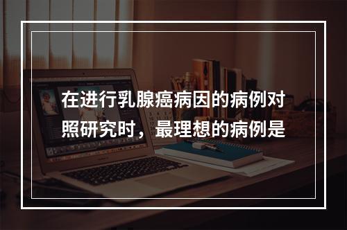 在进行乳腺癌病因的病例对照研究时，最理想的病例是