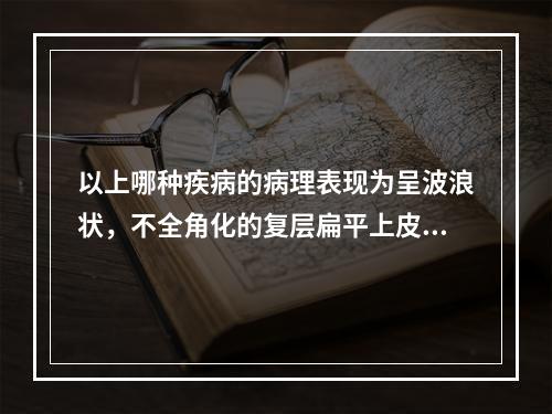 以上哪种疾病的病理表现为呈波浪状，不全角化的复层扁平上皮、基