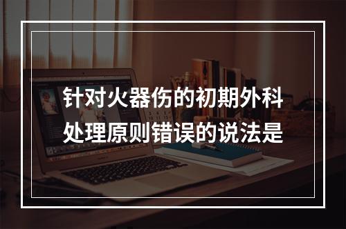 针对火器伤的初期外科处理原则错误的说法是