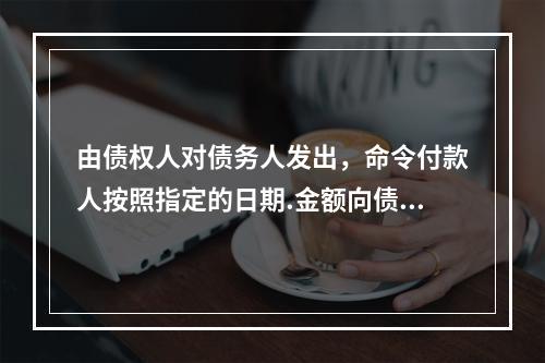 由债权人对债务人发出，命令付款人按照指定的日期.金额向债权人