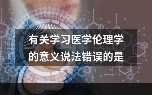 有关学习医学伦理学的意义说法错误的是