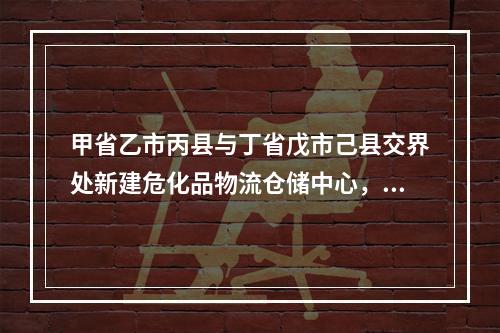 甲省乙市丙县与丁省戊市己县交界处新建危化品物流仓储中心，该物