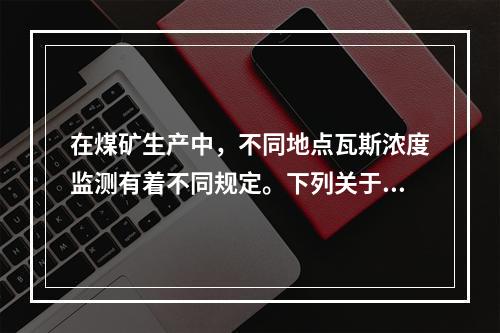 在煤矿生产中，不同地点瓦斯浓度监测有着不同规定。下列关于瓦斯