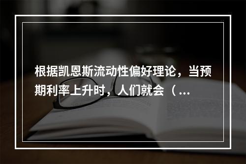 根据凯恩斯流动性偏好理论，当预期利率上升时，人们就会（  ）