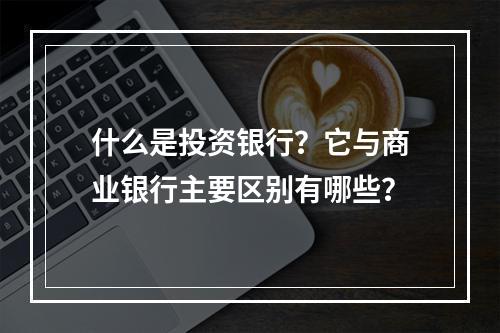 什么是投资银行？它与商业银行主要区别有哪些？