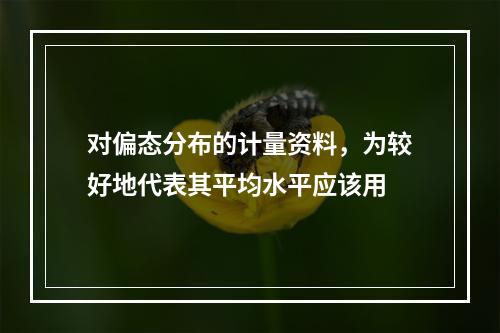 对偏态分布的计量资料，为较好地代表其平均水平应该用