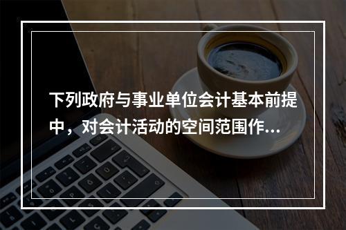 下列政府与事业单位会计基本前提中，对会计活动的空间范围作出假