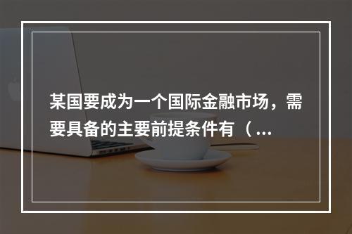 某国要成为一个国际金融市场，需要具备的主要前提条件有（ ）。