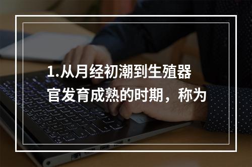 1.从月经初潮到生殖器官发育成熟的时期，称为