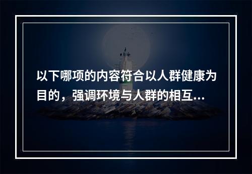 以下哪项的内容符合以人群健康为目的，强调环境与人群的相互依赖