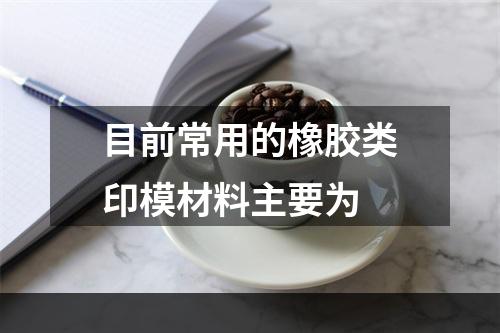 目前常用的橡胶类印模材料主要为