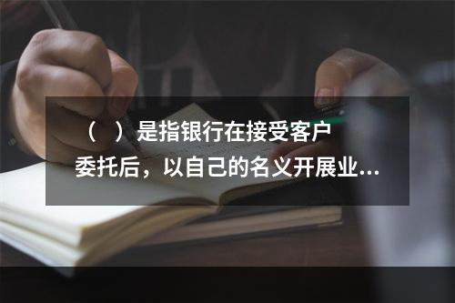 （    ）是指银行在接受客户委托后，以自己的名义开展业务的