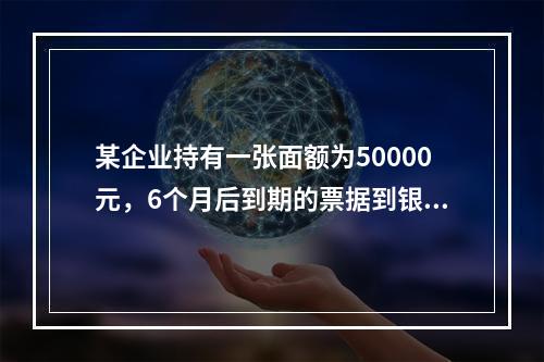 某企业持有一张面额为50000元，6个月后到期的票据到银行办