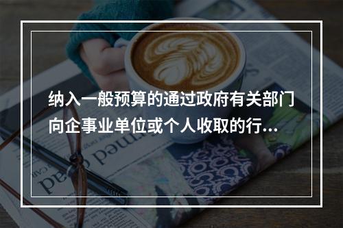 纳入一般预算的通过政府有关部门向企事业单位或个人收取的行政事