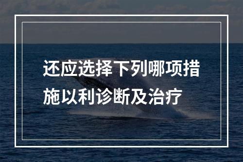 还应选择下列哪项措施以利诊断及治疗