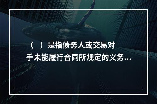 （    ）是指债务人或交易对手未能履行合同所规定的义务或信