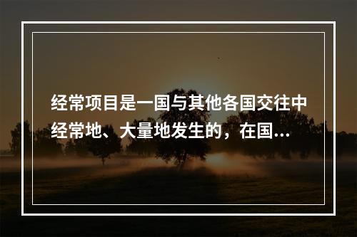 经常项目是一国与其他各国交往中经常地、大量地发生的，在国际收