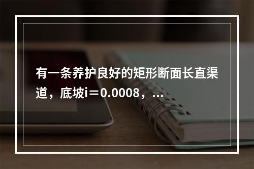 有一条养护良好的矩形断面长直渠道，底坡i＝0.0008，底