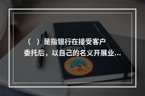 （    ）是指银行在接受客户委托后，以自己的名义开展业务的