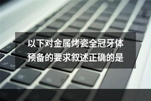 以下对金属烤瓷全冠牙体预备的要求叙述正确的是