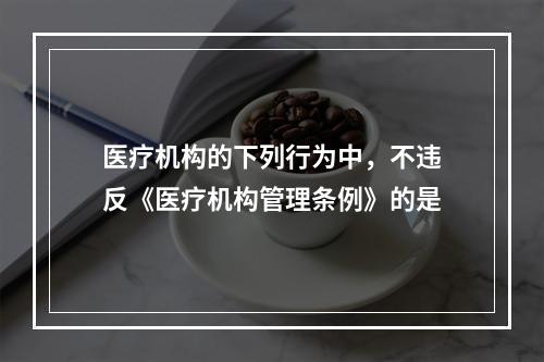 医疗机构的下列行为中，不违反《医疗机构管理条例》的是