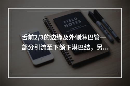 舌前2/3的边缘及外侧淋巴管一部分引流至下颌下淋巴结，另一部