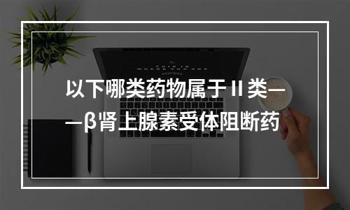 以下哪类药物属于Ⅱ类——β肾上腺素受体阻断药