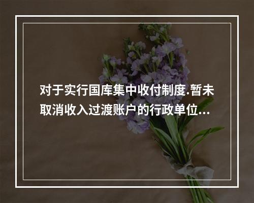 对于实行国库集中收付制度.暂未取消收入过渡账户的行政单位，应