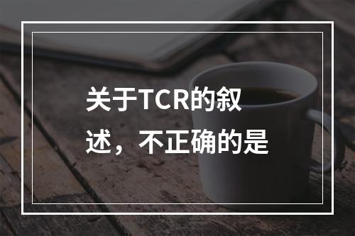 关于TCR的叙述，不正确的是