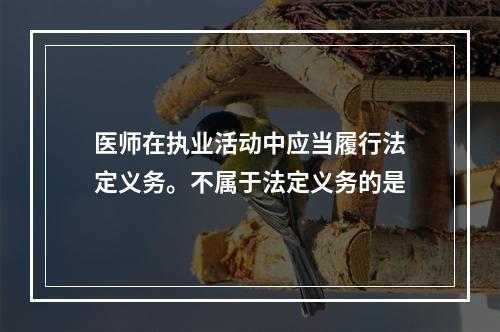 医师在执业活动中应当履行法定义务。不属于法定义务的是